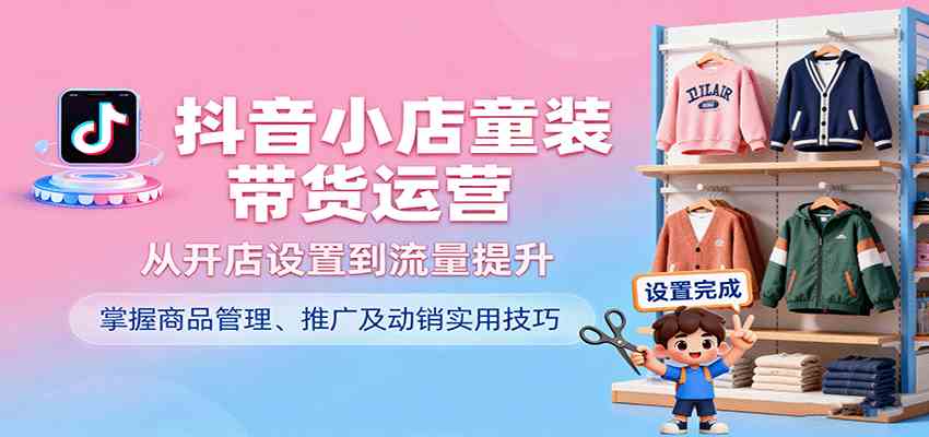 抖音小店童装带货运营,从开店设置到流量提升,掌握商品管理、推广及动销实用技巧|学课链网创