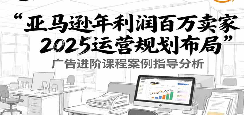 亚马逊年利润百万卖家2025运营规划布局，广告进阶课程案例指导分析|学课链网创
