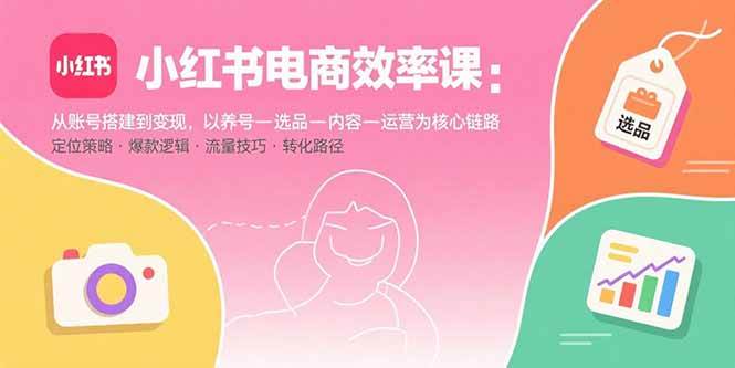 (15838期)小红书电商效率课:从账号搭建到变现,以养号-选品-内容-运营为核心链路|学课链网创