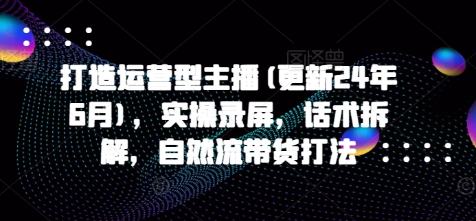 打造运营型主播(更新25年6月)，实操录屏，话术拆解，自然流带货打法|学课链网创
