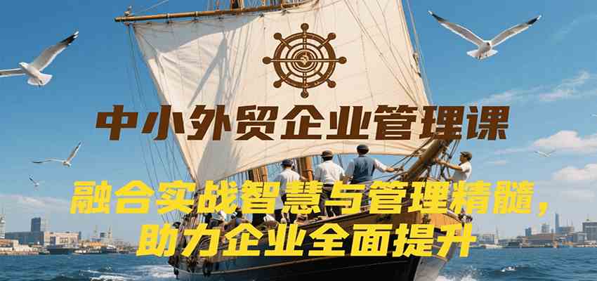 中小外贸企业管理课，融合实战智慧与管理精髓，助力企业全面提升管理水平|学课链网创