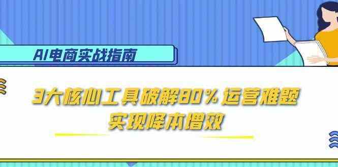 AI电商实战指南：3大核心工具破解80%运营难题，实现降本增效|学课链网创