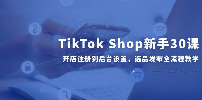 （14960期）TikTok Shop新手30课，开店注册到后台设置，选品发布全流程教学|学课链网创