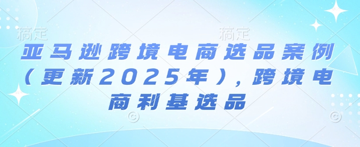 亚马逊跨境电商选品案例(更新2025年7月)，跨境电商利基选品|学课链网创