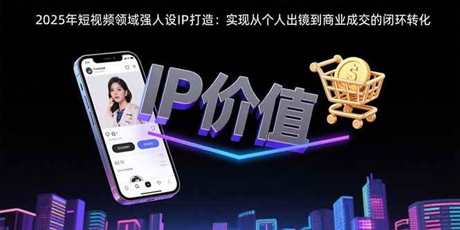 （15599期）2025年短视频领域人设IP打造：实现从个人出镜到商业成交的闭环转化|学课链网创