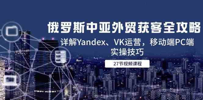 俄罗斯中亚外贸获客全攻略，详解Yandex、VK运营，移动端PC端实操技巧|学课链网创