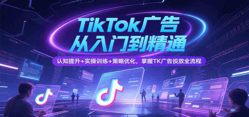 TikTok广告从入门到精通，认知提升+实操训练+策略优化，掌握TK广告投放全流程|学课链网创