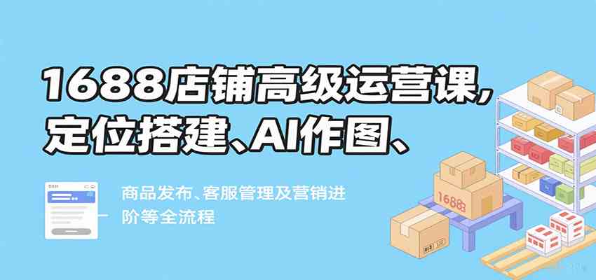 1688店铺高级运营课，定位搭建、AI作图、商品发布、客服管理及营销进阶等全流程|学课链网创