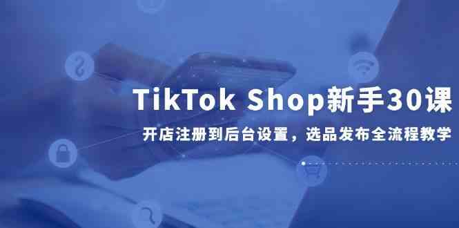 TikTok Shop新手30课，开店注册到后台设置，选品发布全流程教学|学课链网创