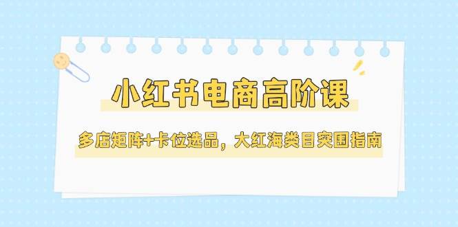 小红书电商高阶课，多店矩阵+卡位选品，大红海类目突围指南（更新5月）|学课链网创