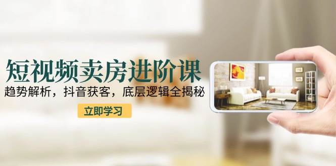 短视频卖房进阶课：趋势解析，抖音获客，底层逻辑全揭秘|学课链网创